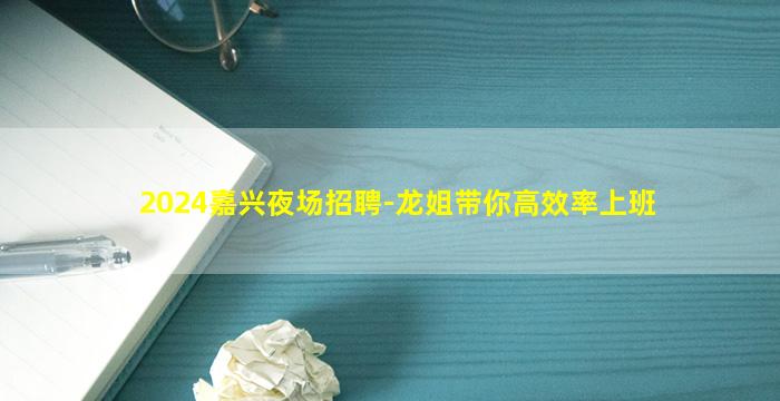 2024嘉兴夜场招聘-龙姐带你高效率上班